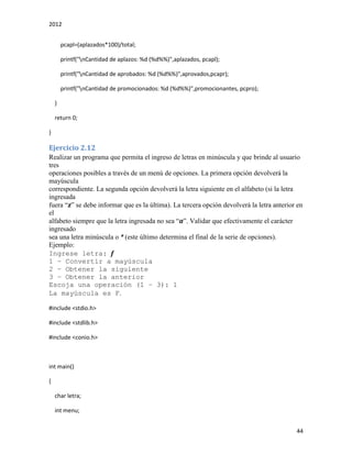 2012
44
pcapl=(aplazados*100)/total;
printf("nCantidad de aplazos: %d (%d%%)",aplazados, pcapl);
printf("nCantidad de aprobados: %d (%d%%)",aprovados,pcapr);
printf("nCantidad de promocionados: %d (%d%%)",promocionantes, pcpro);
}
return 0;
}
Ejercicio 2.12
Realizar un programa que permita el ingreso de letras en minúscula y que brinde al usuario
tres
operaciones posibles a través de un menú de opciones. La primera opción devolverá la
mayúscula
correspondiente. La segunda opción devolverá la letra siguiente en el alfabeto (si la letra
ingresada
fuera “z” se debe informar que es la última). La tercera opción devolverá la letra anterior en
el
alfabeto siempre que la letra ingresada no sea “a”. Validar que efectivamente el carácter
ingresado
sea una letra minúscula o * (este último determina el final de la serie de opciones).
Ejemplo:
Ingrese letra: f
1 – Convertir a mayúscula
2 – Obtener la siguiente
3 – Obtener la anterior
Escoja una operación (1 – 3): 1
La mayúscula es F.
#include <stdio.h>
#include <stdlib.h>
#include <conio.h>
int main()
{
char letra;
int menu;
 