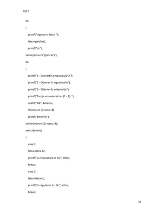 2012
45
do
{
printf("Ingrese la letra: ");
letra=getche();
printf("n");
}while(letra<'a'||letra>'z');
do
{
printf("1 - Convertir a mayusculan");
printf("2 - Obtener la siguienten");
printf("3 - Obtener la anteriorn");
printf("Escoja una operacion (1 - 3): ");
scanf("%d", &menu);
if(menu<1||menu>3)
printf("Error!n");
}while(menu<1||menu>3);
switch(menu)
{
case 1:
letra=letra-32;
printf("La mayuscula es %c", letra);
break;
case 2:
letra=letra+1;
printf("La siguiente es: %c", letra);
break;
 