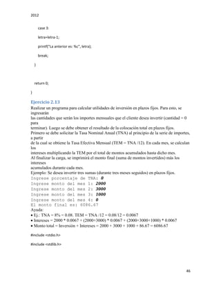 2012
46
case 3:
letra=letra-1;
printf("La anterior es: %c", letra);
break;
}
return 0;
}
Ejercicio 2.13
Realizar un programa para calcular utilidades de inversión en plazos fijos. Para esto, se
ingresarán
las cantidades que serán los importes mensuales que el cliente desea invertir (cantidad = 0
para
terminar). Luego se debe obtener el resultado de la colocación total en plazos fijos.
Primero se debe solicitar la Tasa Nominal Anual (TNA) al principio de la serie de importes,
a partir
de la cual se obtiene la Tasa Efectiva Mensual (TEM = TNA /12). En cada mes, se calculan
los
intereses multiplicando la TEM por el total de montos acumulados hasta dicho mes.
Al finalizar la carga, se imprimirá el monto final (suma de montos invertidos) más los
intereses
acumulados durante cada mes.
Ejemplo: Se desea invertir tres sumas (durante tres meses seguidos) en plazos fijos.
Ingrese porcentaje de TNA: 8
Ingrese monto del mes 1: 2000
Ingrese monto del mes 2: 3000
Ingrese monto del mes 3: 1000
Ingrese monto del mes 4: 0
El monto final es: 6086.67
Ayuda:
Ej.: TNA = 8% = 0.08. TEM = TNA /12 = 0.08/12 = 0.0067
Intereses = 2000 * 0.0067 + (2000+3000) * 0.0067 + (2000+3000+1000) * 0.0067
Monto total = Inversión + Intereses = 2000 + 3000 + 1000 + 86.67 = 6086.67
#include <stdio.h>
#include <stdlib.h>
 