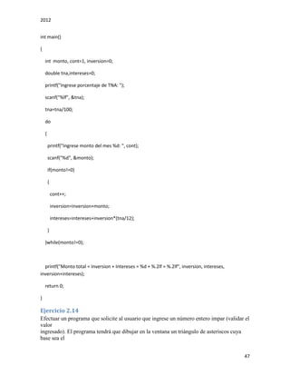 2012
47
int main()
{
int monto, cont=1, inversion=0;
double tna,intereses=0;
printf("Ingrese porcentaje de TNA: ");
scanf("%lf", &tna);
tna=tna/100;
do
{
printf("Ingrese monto del mes %d: ", cont);
scanf("%d", &monto);
if(monto!=0)
{
cont++;
inversion=inversion+monto;
intereses=intereses+inversion*(tna/12);
}
}while(monto!=0);
printf("Monto total = Inversion + Intereses = %d + %.2lf = %.2lf", inversion, intereses,
inversion+intereses);
return 0;
}
Ejercicio 2.14
Efectuar un programa que solicite al usuario que ingrese un número entero impar (validar el
valor
ingresado). El programa tendrá que dibujar en la ventana un triángulo de asteriscos cuya
base sea el
 