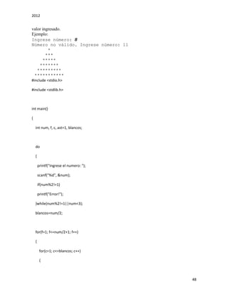 2012
48
valor ingresado.
Ejemplo:
Ingrese número: 8
Número no válido. Ingrese número: 11
*
***
*****
*******
*********
***********
#include <stdio.h>
#include <stdlib.h>
int main()
{
int num, f, c, ast=1, blancos;
do
{
printf("Ingrese el numero: ");
scanf("%d", &num);
if(num%2!=1)
printf("Error!");
}while(num%2!=1||num<3);
blancos=num/2;
for(f=1; f<=num/2+1; f++)
{
for(c=1; c<=blancos; c++)
{
 