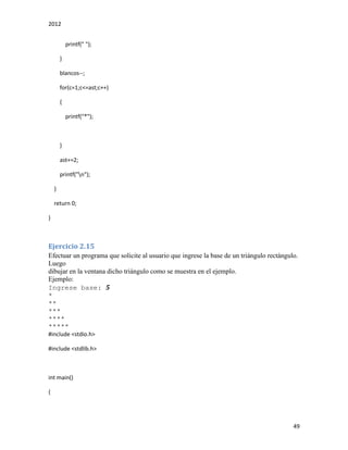 2012
49
printf(" ");
}
blancos--;
for(c=1;c<=ast;c++)
{
printf("*");
}
ast+=2;
printf("n");
}
return 0;
}
Ejercicio 2.15
Efectuar un programa que solicite al usuario que ingrese la base de un triángulo rectángulo.
Luego
dibujar en la ventana dicho triángulo como se muestra en el ejemplo.
Ejemplo:
Ingrese base: 5
*
**
***
****
*****
#include <stdio.h>
#include <stdlib.h>
int main()
{
 
