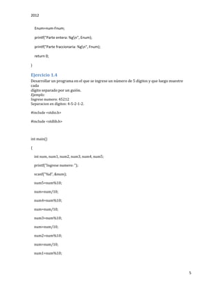 2012
5
Enum=num-Fnum;
printf("Parte entera: %gn", Enum);
printf("Parte fraccionaria: %gn", Fnum);
return 0;
}
Ejercicio 1.4
Desarrollar un programa en el que se ingrese un número de 5 dígitos y que luego muestre
cada
dígito separado por un guión.
Ejemplo:
Ingrese numero: 45212
Separacion en dígitos: 4-5-2-1-2.
#include <stdio.h>
#include <stdlib.h>
int main()
{
int num, num1, num2, num3, num4, num5;
printf("Ingrese numero: ");
scanf("%d", &num);
num5=num%10;
num=num/10;
num4=num%10;
num=num/10;
num3=num%10;
num=num/10;
num2=num%10;
num=num/10;
num1=num%10;
 