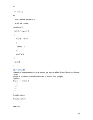 2012
50
int num, f, c;
do{
printf("Ingrese el numero: ");
scanf("%d", &num);
}while(num<2);
for(f=1; f<=num; f++)
{
for(c=1; c<=f; c++)
{
printf("*");
}
printf("n");
}
return 0;
}
Ejercicio 2.16
Efectuar un programa que solicite al usuario que ingrese la base de un triángulo rectángulo.
Luego
dibujar en la ventana dicho triángulo como se muestra en el ejemplo.
Ejemplo:
Ingrese base: 5
*
**
***
****
*****
#include <stdio.h>
#include <stdlib.h>
int main()
 
