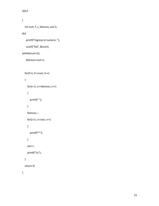 2012
51
{
int num, f, c, blancos, ast=1;
do{
printf("Ingrese el numero: ");
scanf("%d", &num);
}while(num<2);
blancos=num-1;
for(f=1; f<=num; f++)
{
for(c=1; c<=blancos; c++)
{
printf(" ");
}
blancos--;
for(c=1; c<=ast; c++)
{
printf("*");
}
ast++;
printf("n");
}
return 0;
}
 