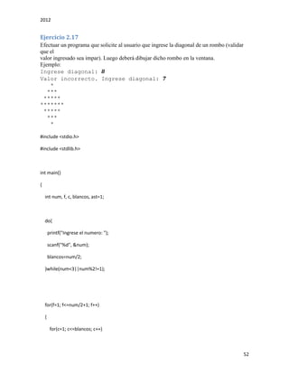 2012
52
Ejercicio 2.17
Efectuar un programa que solicite al usuario que ingrese la diagonal de un rombo (validar
que el
valor ingresado sea impar). Luego deberá dibujar dicho rombo en la ventana.
Ejemplo:
Ingrese diagonal: 8
Valor incorrecto. Ingrese diagonal: 7
*
***
*****
*******
*****
***
*
#include <stdio.h>
#include <stdlib.h>
int main()
{
int num, f, c, blancos, ast=1;
do{
printf("Ingrese el numero: ");
scanf("%d", &num);
blancos=num/2;
}while(num<3||num%2!=1);
for(f=1; f<=num/2+1; f++)
{
for(c=1; c<=blancos; c++)
 