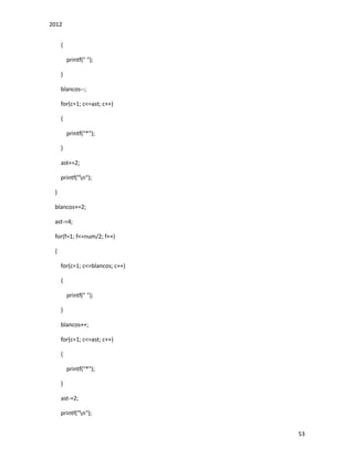 2012
53
{
printf(" ");
}
blancos--;
for(c=1; c<=ast; c++)
{
printf("*");
}
ast+=2;
printf("n");
}
blancos+=2;
ast-=4;
for(f=1; f<=num/2; f++)
{
for(c=1; c<=blancos; c++)
{
printf(" ");
}
blancos++;
for(c=1; c<=ast; c++)
{
printf("*");
}
ast-=2;
printf("n");
 