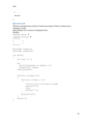 2012
54
}
return 0;
}
Ejercicio 2.18
Efectuar un programa que solicite al usuario que ingrese la base y la altura de un
rectángulo. Luego
deberá dibujar en la ventana el rectángulo hueco.
Ejemplo:
Ingrese base: 7
Ingrese altura: 4
*******
* *
* *
*******
#include <stdio.h>
#include <stdlib.h>
int main()
{
int num, f, c;
do{
printf("Ingrese el numero: ");
scanf("%d", &num);
}while(num<3);
for(f=1; f<=num; f++)
{
for(c=1; c<=num ; c++)
{
if(c==1||f==1||f==num||c==num)
printf("*");
else
printf(" ");
}
printf("n");
}
return 0;
}
 