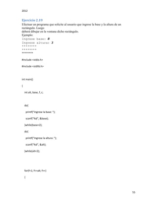 2012
55
Ejercicio 2.19
Efectuar un programa que solicite al usuario que ingrese la base y la altura de un
rectángulo. Luego
deberá dibujar en la ventana dicho rectángulo.
Ejemplo:
Ingrese base: 8
Ingrese altura: 3
********
********
********
#include <stdio.h>
#include <stdlib.h>
int main()
{
int alt, base, f, c;
do{
printf("Ingrese la base: ");
scanf("%d", &base);
}while(base<2);
do{
printf("Ingrese la altura: ");
scanf("%d", &alt);
}while(alt<2);
for(f=1; f<=alt; f++)
{
 