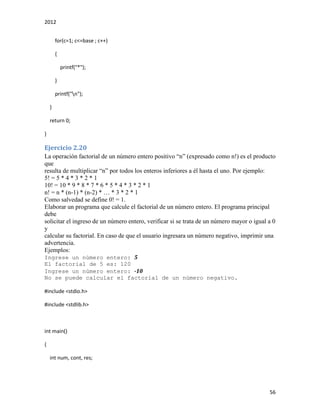 2012
56
for(c=1; c<=base ; c++)
{
printf("*");
}
printf("n");
}
return 0;
}
Ejercicio 2.20
La operación factorial de un número entero positivo “n” (expresado como n!) es el producto
que
resulta de multiplicar “n” por todos los enteros inferiores a él hasta el uno. Por ejemplo:
5! = 5 * 4 * 3 * 2 * 1
10! = 10 * 9 * 8 * 7 * 6 * 5 * 4 * 3 * 2 * 1
n! = n * (n-1) * (n-2) * … * 3 * 2 * 1
Como salvedad se define 0! = 1.
Elaborar un programa que calcule el factorial de un número entero. El programa principal
debe
solicitar el ingreso de un número entero, verificar si se trata de un número mayor o igual a 0
y
calcular su factorial. En caso de que el usuario ingresara un número negativo, imprimir una
advertencia.
Ejemplos:
Ingrese un número entero: 5
El factorial de 5 es: 120
Ingrese un número entero: -10
No se puede calcular el factorial de un número negativo.
#include <stdio.h>
#include <stdlib.h>
int main()
{
int num, cont, res;
 
