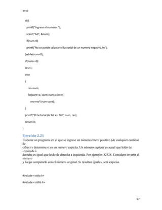 2012
57
do{
printf("Ingrese el numero: ");
scanf("%d", &num);
if(num<0)
printf("No se puede calcular el factorial de un numero negativo.n");
}while(num<0);
if(num==0)
res=1;
else
{
res=num;
for(cont=1; cont<num; cont++)
res=res*(num-cont);
}
printf("El factorial de %d es: %d", num, res);
return 0;
}
Ejercicio 2.21
Elaborar un programa en el que se ingrese un número entero positivo (de cualquier cantidad
de
cifras) y determine si es un número capicúa. Un número capicúa es aquel que leído de
izquierda a
derecha es igual que leído de derecha a izquierda. Por ejemplo: 82428. Considere invertir el
número
y luego compararlo con el número original. Si resultan iguales, será capicúa.
#include <stdio.h>
#include <stdlib.h>
 