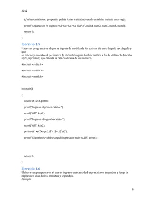 2012
6
//lo hice asi choto a proposito podria haber validado y usado un while. includo un arreglo.
printf("Separacion en digitos: %d-%d-%d-%d-%d.n", num1, num2, num3, num4, num5);
return 0;
}
Ejercicio 1.5
Hacer un programa en el que se ingrese la medida de los catetos de un triángulo rectángulo y
que
se calcule y muestre el perímetro de dicho triángulo. Incluir math.h a fin de utilizar la función
sqrt(expresión) que calcula la raíz cuadrada de un número.
#include <stdio.h>
#include <stdlib.h>
#include <math.h>
int main()
{
double ct1,ct2, perim;
printf("Ingrese el primer cateto: ");
scanf("%lf", &ct1);
printf("Ingrese el segundo cateto: ");
scanf("%lf", &ct2);
perim=ct1+ct2+sqrt(ct1*ct1+ct2*ct2);
printf("El perimetro del triangulo ingresado mide %.2lf", perim);
return 0;
}
Ejercicio 1.6
Elaborar un programa en el que se ingrese una cantidad expresada en segundos y luego la
exprese en días, horas, minutos y segundos.
Ejemplo:
 
