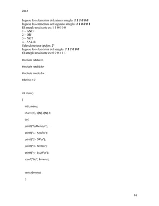 2012
61
Ingrese los elementos del primer arreglo: 1 1 1 0 0 0
Ingrese los elementos del segundo arreglo: 1 1 0 0 0 1
El arreglo resultante es: 1 1 0 0 0 0
1 – AND
2 – OR
3 – NOT
4 – SALIR
Seleccione una opción: 3
Ingrese los elementos del arreglo: 1 1 1 0 0 0
El arreglo resultante es: 0 0 0 1 1 1
#include <stdio.h>
#include <stdlib.h>
#include <conio.h>
#define N 7
int main()
{
int i, menu;
char v[N], b[N], r[N], l;
do{
printf("nMenun");
printf("1 - ANDn");
printf("2 - ORn");
printf("3 - NOTn");
printf("4 - SALIRn");
scanf("%d", &menu);
switch(menu)
{
 