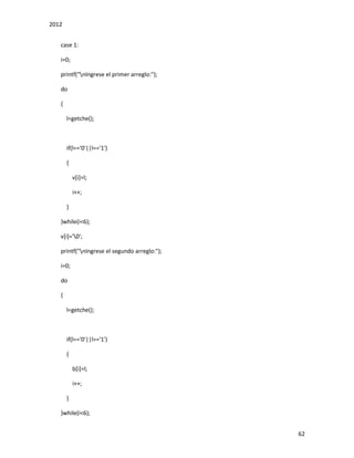 2012
62
case 1:
i=0;
printf("nIngrese el primer arreglo:");
do
{
l=getche();
if(l=='0'||l=='1')
{
v[i]=l;
i++;
}
}while(i<6);
v[i]='0';
printf("nIngrese el segundo arreglo:");
i=0;
do
{
l=getche();
if(l=='0'||l=='1')
{
b[i]=l;
i++;
}
}while(i<6);
 
