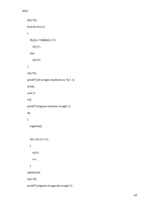 2012
63
b[i]='0';
for(i=0;i<6;i++)
{
if(v[i]=='1'&&b[i]=='1')
r[i]='1';
else
r[i]='0';
}
r[i]='0';
printf("nEl arreglo resultante es: %s", r);
break;
case 2:
i=0;
printf("nIngrese el primer arreglo:");
do
{
l=getche();
if(l=='0'||l=='1')
{
v[i]=l;
i++;
}
}while(i<6);
v[i]='0';
printf("nIngrese el segundo arreglo:");
 