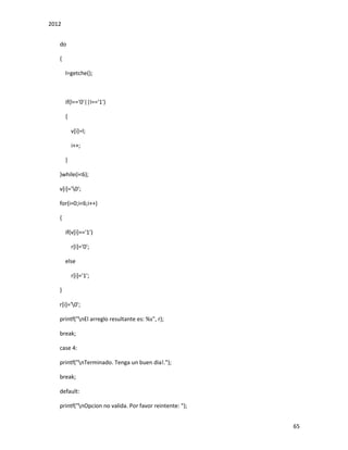 2012
65
do
{
l=getche();
if(l=='0'||l=='1')
{
v[i]=l;
i++;
}
}while(i<6);
v[i]='0';
for(i=0;i<6;i++)
{
if(v[i]=='1')
r[i]='0';
else
r[i]='1';
}
r[i]='0';
printf("nEl arreglo resultante es: %s", r);
break;
case 4:
printf("nTerminado. Tenga un buen dia!.");
break;
default:
printf("nOpcion no valida. Por favor reintente: ");
 