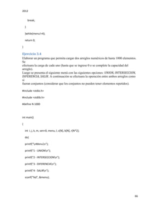 2012
66
break;
}
}while(menu!=4);
return 0;
}
Ejercicio 3.4
Elaborar un programa que permita cargar dos arreglos numéricos de hasta 1000 elementos.
Se
efectuara la carga de cada uno (hasta que se ingrese 0 o se complete la capacidad del
arreglo).
Luego se presenta el siguiente menú con las siguientes opciones: UNION, INTERSECCION,
DIFERENCIA, SALIR. A continuación se efectuara la operación entre ambos arreglos como
si
fueran conjuntos (considerar que los conjuntos no pueden tener elementos repetidos).
#include <stdio.h>
#include <stdlib.h>
#define N 1000
int main()
{
int i, j, k, m, sen=0, menu, l, v[N], b[N], r[N*2];
do{
printf("nMenun");
printf("1 - UNIONn");
printf("2 - INTERSECCIONn");
printf("3 - DIFERENCIAn");
printf("4 - SALIRn");
scanf("%d", &menu);
 