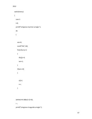 2012
67
switch(menu)
{
case 1:
i=0;
printf("nIngrese el primer arreglo:");
do
{
sen=0;
scanf("%d", &l);
for(j=0;j<i;j++)
{
if(v[j]==l)
sen=1;
}
if(sen==0)
{
v[i]=l;
i++;
}
}while(i<N-1&&v[i-1]!=0);
i--;
printf("nIngrese el segundo arreglo:");
 