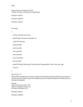 2012
7
Ingrese tiempo en segundos: 93714
1 dia(s), 2 hora(s), 1 minuto(s), 54 segundo(s).
#include <stdio.h>
#include <stdlib.h>
#include <math.h>
int main()
{
int num, seg, dias, horas, min;
printf("Ingrese tiempo en segundos: ");
scanf("%d", &num);
seg=num%60;
num=num/60;
min=num%60;
num=num/60;
horas=num%24;
dias=num/24;
printf("%d dia(s), %d hora(s), %d minuto(s), %dsegundo(s)", dias, horas, min, seg);
return 0;
}
Ejercicio 1.7
Desarrollar un programa en el que se ingresen dos números enteros positivos y que genere y
muestre un tercer numero que esté compuesto por las unidades del primer número y por las
decenas del segundo.
Ejemplo:
Ingrese el primer numero: 427
Ingrese el segundo numero: 52
El numero resultante es: 57
#include <stdio.h>
#include <stdlib.h>
 