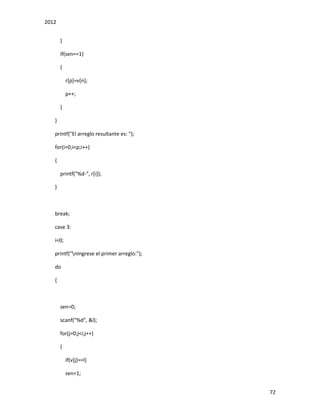2012
72
}
if(sen==1)
{
r[p]=v[n];
p++;
}
}
printf("El arreglo resultante es: ");
for(i=0;i<p;i++)
{
printf("%d-", r[i]);
}
break;
case 3:
i=0;
printf("nIngrese el primer arreglo:");
do
{
sen=0;
scanf("%d", &l);
for(j=0;j<i;j++)
{
if(v[j]==l)
sen=1;
 