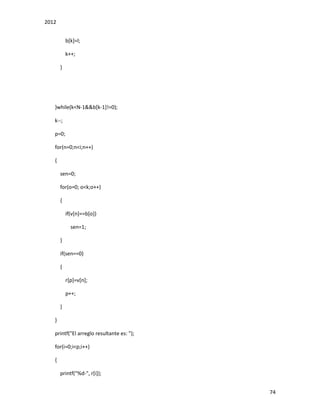 2012
74
b[k]=l;
k++;
}
}while(k<N-1&&b[k-1]!=0);
k--;
p=0;
for(n=0;n<i;n++)
{
sen=0;
for(o=0; o<k;o++)
{
if(v[n]==b[o])
sen=1;
}
if(sen==0)
{
r[p]=v[n];
p++;
}
}
printf("El arreglo resultante es: ");
for(i=0;i<p;i++)
{
printf("%d-", r[i]);
 