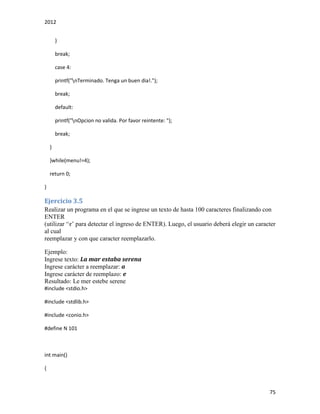 2012
75
}
break;
case 4:
printf("nTerminado. Tenga un buen dia!.");
break;
default:
printf("nOpcion no valida. Por favor reintente: ");
break;
}
}while(menu!=4);
return 0;
}
Ejercicio 3.5
Realizar un programa en el que se ingrese un texto de hasta 100 caracteres finalizando con
ENTER
(utilizar ‘r’ para detectar el ingreso de ENTER). Luego, el usuario deberá elegir un caracter
al cual
reemplazar y con que caracter reemplazarlo.
Ejemplo:
Ingrese texto: La mar estaba serena
Ingrese carácter a reemplazar: a
Ingrese carácter de reemplazo: e
Resultado: Le mer estebe serene
#include <stdio.h>
#include <stdlib.h>
#include <conio.h>
#define N 101
int main()
{
 