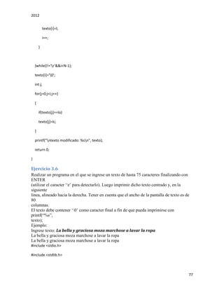2012
77
texto[i]=l;
i++;
}
}while(l!='r'&&i<N-1);
texto[i]='0';
int j;
for(j=0;j<i;j++)
{
if(texto[j]==lo)
texto[j]=lc;
}
printf("ntexto modificado: %sn", texto);
return 0;
}
Ejercicio 3.6
Realizar un programa en el que se ingrese un texto de hasta 75 caracteres finalizando con
ENTER
(utilizar el caracter ‘r’ para detectarlo). Luego imprimir dicho texto centrado y, en la
siguiente
linea, alineado hacia la derecha. Tener en cuenta que el ancho de la pantalla de texto es de
80
columnas.
El texto debe contener ‘0’ como caracter final a fin de que pueda imprimirse con
printf(“%s”,
texto);
Ejemplo:
Ingrese texto: La bella y graciosa moza marchose a lavar la ropa
La bella y graciosa moza marchose a lavar la ropa
La bella y graciosa moza marchose a lavar la ropa
#include <stdio.h>
#include <stdlib.h>
 