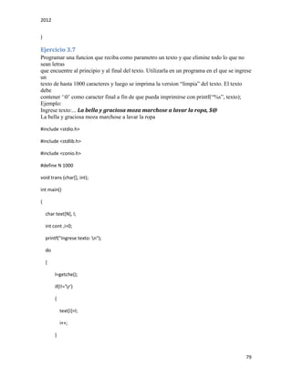 2012
79
}
Ejercicio 3.7
Programar una funcion que reciba como parametro un texto y que elimine todo lo que no
sean letras
que encuentre al principio y al final del texto. Utilizarla en un programa en el que se ingrese
un
texto de hasta 1000 caracteres y luego se imprima la version “limpia” del texto. El texto
debe
contener ‘0’ como caracter final a fin de que pueda imprimirse con printf(“%s”, texto);
Ejemplo:
Ingrese texto:... La bella y graciosa moza marchose a lavar la ropa, $@
La bella y graciosa moza marchose a lavar la ropa
#include <stdio.h>
#include <stdlib.h>
#include <conio.h>
#define N 1000
void trans (char[], int);
int main()
{
char text[N], l;
int cont ,i=0;
printf("Ingrese texto: n");
do
{
l=getche();
if(l!='r')
{
text[i]=l;
i++;
}
 