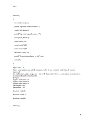 2012
8
int main()
{
int num1, num2, res;
printf("Ingrese el primer numero: ");
scanf("%d", &num1);
printf("Ingrese el segundo numero: ");
scanf("%d", &num2);
num2=num2/10;
num2=num2%10;
num1=num1%10;
res=num1+num2*10;
printf("El numero resultante es: %d", res);
return 0;
}
Ejercicio 1.8
Hacer un programa que calcule las raíces reales de una ecuación cuadrática. El usuario
ingresará
los coeficientes a, b y c tal que ax² + bx + c=0. Cuando las raíces no sean reales, se mostrará un
mensaje indicando esta situación.
Ejemplo:
Ingrese coeficiente a: 2
Ingrese coeficiente b: 3
Ingrese coeficiente c: 1
La raíz 1 es: 0.50
La raíz 2 es: 1.00
#include <stdio.h>
#include <stdlib.h>
#include <math.h>
int main()
 