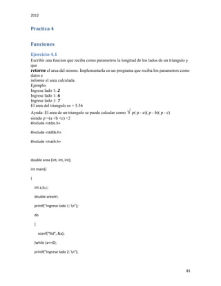 2012
81
Practica 4
Funciones
Ejercicio 4.1
Escribir una funcion que reciba como parametros la longitud de los lados de un triangulo y
que
retorne el area del mismo. Implementarla en un programa que reciba los parametros como
datos e
informe el area calculada.
Ejemplo:
Ingrese lado 1: 2
Ingrese lado 1: 6
Ingrese lado 1: 7
El area del triangulo es = 5.56
Ayuda: El area de un triangulo se puede calcular como √ p( p - a)( p - b)( p - c)
siendo p =(a +b +c) ÷2
#include <stdio.h>
#include <stdlib.h>
#include <math.h>
double area (int, int, int);
int main()
{
int a,b,c;
double areatri;
printf("Ingrese lado 1: n");
do
{
scanf("%d", &a);
}while (a<=0);
printf("Ingrese lado 2: n");
 