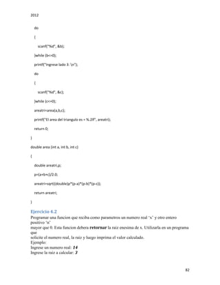2012
82
do
{
scanf("%d", &b);
}while (b<=0);
printf("Ingrese lado 3: n");
do
{
scanf("%d", &c);
}while (c<=0);
areatri=area(a,b,c);
printf("El area del triangulo es = %.2lf", areatri);
return 0;
}
double area (int a, int b, int c)
{
double areatri,p;
p=(a+b+c)/2.0;
areatri=sqrt((double)p*(p-a)*(p-b)*(p-c));
return areatri;
}
Ejercicio 4.2
Programar una funcion que reciba como parametros un numero real ‘x’ y otro entero
positivo ‘n’
mayor que 0. Esta funcion debera retornar la raiz enesima de x. Utilizarla en un programa
que
solicite el numero real, la raiz y luego imprima el valor calculado.
Ejemplo:
Ingrese un numero real: 14
Ingrese la raiz a calcular: 3
 
