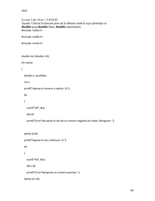 2012
83
La raiz 3 de 14 es = 2.410142
Ayuda: Utilizar la funcion pow de la libreria math.h cuyo prototipo es
double pow(double base, double exponente);
#include <stdio.h>
#include <stdlib.h>
#include <math.h>
double raiz (double, int);
int main()
{
double x, resultado;
int n;
printf("Ingrese el numero a radicar: n");
do
{
scanf("%lf", &x);
if(x<0)
printf("Error! No existe la raiz de un numero negativo en reales. Reingrese: ");
}while (x<0);
printf("Ingrese la raiz a efectuar: n");
do
{
scanf("%d", &n);
if(n<=0)
printf("Error! Reingrese un numero positivo: ");
}while (n<=0);
 
