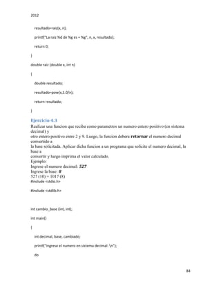 2012
84
resultado=raiz(x, n);
printf("La raiz %d de %g es = %g", n, x, resultado);
return 0;
}
double raiz (double x, int n)
{
double resultado;
resultado=pow(x,1.0/n);
return resultado;
}
Ejercicio 4.3
Realizar una funcion que reciba como parametros un numero entero positivo (en sistema
decimal) y
otro entero positivo entre 2 y 9. Luego, la funcion debera retornar el numero decimal
convertido a
la base solicitada. Aplicar dicha funcion a un programa que solicite el numero decimal, la
base a
convertir y luego imprima el valor calculado.
Ejemplo:
Ingrese el numero decimal: 527
Ingrese la base: 8
527 (10) = 1017 (8)
#include <stdio.h>
#include <stdlib.h>
int cambio_base (int, int);
int main()
{
int decimal, base, cambiado;
printf("Ingrese el numero en sistema decimal: n");
do
 