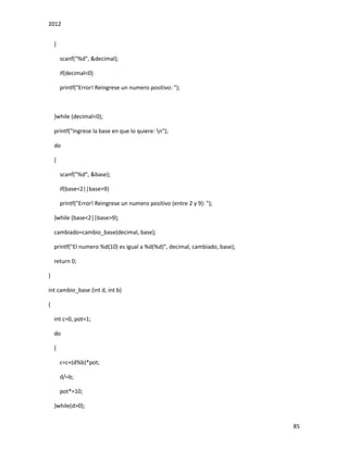2012
85
{
scanf("%d", &decimal);
if(decimal<0)
printf("Error! Reingrese un numero positivo: ");
}while (decimal<0);
printf("Ingrese la base en que lo quiere: n");
do
{
scanf("%d", &base);
if(base<2||base>9)
printf("Error! Reingrese un numero positivo (entre 2 y 9): ");
}while (base<2||base>9);
cambiado=cambio_base(decimal, base);
printf("El numero %d(10) es igual a %d(%d)", decimal, cambiado, base);
return 0;
}
int cambio_base (int d, int b)
{
int c=0, pot=1;
do
{
c=c+(d%b)*pot;
d/=b;
pot*=10;
}while(d>0);
 