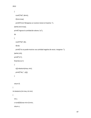 2012
87
{
scanf("%d", &min);
if(min>max)
printf("Error! Reingrese un numero menor al maximo: ");
}while (min>max);
printf("Ingrese la cantidad de valores: n");
do
{
scanf("%d", &i);
if(i<0)
printf("no se puede mostrar una cantidad negativa de veces. reingrese: ");
}while (i<0);
printf("n");
for(j=0;j<i;j++)
{
v[j]=aleatorio(max, min);
printf("%d, ", v[j]);
}
return 0;
}
int aleatorio (int max, int min)
{
int c;
c=rand()%(max-min+1)+min;
return c;
 