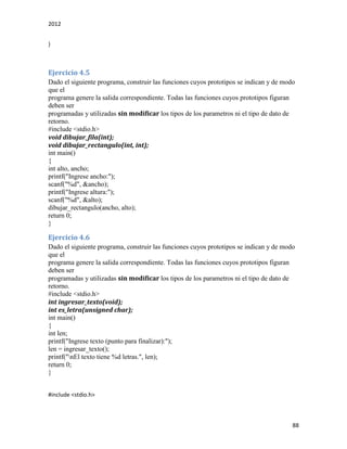 2012
88
}
Ejercicio 4.5
Dado el siguiente programa, construir las funciones cuyos prototipos se indican y de modo
que el
programa genere la salida correspondiente. Todas las funciones cuyos prototipos figuran
deben ser
programadas y utilizadas sin modificar los tipos de los parametros ni el tipo de dato de
retorno.
#include <stdio.h>
void dibujar_fila(int);
void dibujar_rectangulo(int, int);
int main()
{
int alto, ancho;
printf("Ingrese ancho:");
scanf("%d", &ancho);
printf("Ingrese altura:");
scanf("%d", &alto);
dibujar_rectangulo(ancho, alto);
return 0;
}
Ejercicio 4.6
Dado el siguiente programa, construir las funciones cuyos prototipos se indican y de modo
que el
programa genere la salida correspondiente. Todas las funciones cuyos prototipos figuran
deben ser
programadas y utilizadas sin modificar los tipos de los parametros ni el tipo de dato de
retorno.
#include <stdio.h>
int ingresar_texto(void);
int es_letra(unsigned char);
int main()
{
int len;
printf("Ingrese texto (punto para finalizar):");
len = ingresar_texto();
printf("nEl texto tiene %d letras.", len);
return 0;
}
#include <stdio.h>
 