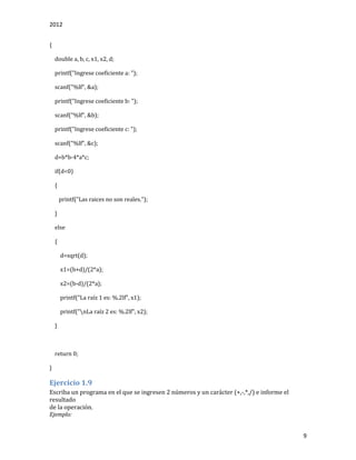 2012
9
{
double a, b, c, x1, x2, d;
printf("Ingrese coeficiente a: ");
scanf("%lf", &a);
printf("Ingrese coeficiente b: ");
scanf("%lf", &b);
printf("Ingrese coeficiente c: ");
scanf("%lf", &c);
d=b*b-4*a*c;
if(d<0)
{
printf("Las raices no son reales.");
}
else
{
d=sqrt(d);
x1=(b+d)/(2*a);
x2=(b-d)/(2*a);
printf("La raíz 1 es: %.2lf", x1);
printf("nLa raíz 2 es: %.2lf", x2);
}
return 0;
}
Ejercicio 1.9
Escriba un programa en el que se ingresen 2 números y un carácter (+,-,*,/) e informe el
resultado
de la operación.
Ejemplo:
 