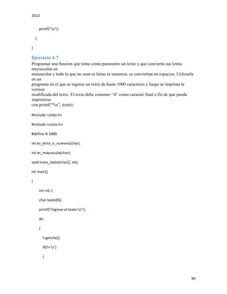 2012
90
printf("n");
}
}
Ejercicio 4.7
Programar una funcion que tome como parametro un texto y que convierta sus letras
mayusculas en
minusculas y todo lo que no sean ni letras ni numeros, se conviertan en espacios. Utilizarla
en un
programa en el que se ingrese un texto de hasta 1000 caracteres y luego se imprima la
version
modificada del texto. El texto debe contener ‘0’ como caracter final a fin de que pueda
imprimirse
con printf(“%s”, texto);
#include <stdio.h>
#include <conio.h>
#define N 1000
int es_letra_o_numero(char);
int es_mayuscula(char);
void trans_texto(char[], int);
int main()
{
int i=0, l;
char texto[N];
printf("Ingrese el texto:n");
do
{
l=getche();
if(l!='r')
{
 