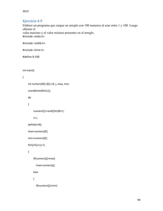 2012
94
Ejercicio 4.9
Elabore un programa que cargue un arreglo con 100 numeros al azar entre 1 y 100. Luego
obtener el
valor maximo y el valor minimo presentes en el arreglo.
#include <stdio.h>
#include <stdlib.h>
#include <time.h>
#define N 100
int main()
{
int numero[N]={0},i=0, j, max, min;
srand(time(NULL));
do
{
numero[i]=rand()%100+1;
i++;
}while(i<N);
max=numero[0];
min=numero[0];
for(j=0;j<i;j++)
{
if(numero[j]>max)
max=numero[j];
else
{
if(numero[j]<min)
 