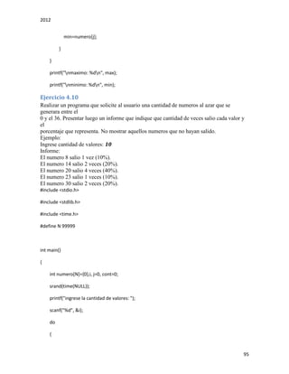 2012
95
min=numero[j];
}
}
printf("nmaximo: %dn", max);
printf("nminimo: %dn", min);
Ejercicio 4.10
Realizar un programa que solicite al usuario una cantidad de numeros al azar que se
generara entre el
0 y el 36. Presentar luego un informe que indique que cantidad de veces salio cada valor y
el
porcentaje que representa. No mostrar aquellos numeros que no hayan salido.
Ejemplo:
Ingrese cantidad de valores: 10
Informe:
El numero 8 salio 1 vez (10%).
El numero 14 salio 2 veces (20%).
El numero 20 salio 4 veces (40%).
El numero 23 salio 1 veces (10%).
El numero 30 salio 2 veces (20%).
#include <stdio.h>
#include <stdlib.h>
#include <time.h>
#define N 99999
int main()
{
int numero[N]={0},i, j=0, cont=0;
srand(time(NULL));
printf("ingrese la cantidad de valores: ");
scanf("%d", &i);
do
{
 