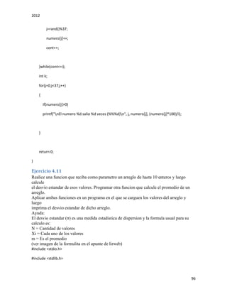 2012
96
j=rand()%37;
numero[j]++;
cont++;
}while(cont<=i);
int k;
for(j=0;j<37;j++)
{
if(numero[j]>0)
printf("nEl numero %d salio %d veces (%%%d)n", j, numero[j], (numero[j]*100)/i);
}
return 0;
}
Ejercicio 4.11
Realice una funcion que reciba como parametro un arreglo de hasta 10 enteros y luego
calcule
el desvio estandar de esos valores. Programar otra funcion que calcule el promedio de un
arreglo.
Aplicar ambas funciones en un programa en el que se carguen los valores del arreglo y
luego
imprima el desvio estandar de dicho arreglo.
Ayuda:
El desvio estandar (σ) es una medida estadistica de dispersion y la formula usual para su
calculo es:
N = Cantidad de valores
Xi = Cada uno de los valores
m = Es el promedio
(ver imagen de la formulita en el apunte de lirweb)
#include <stdio.h>
#include <stdlib.h>
 