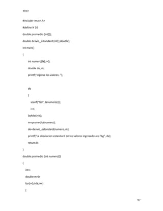 2012
97
#include <math.h>
#define N 10
double promedio (int[]);
double desvio_estandard (int[],double);
int main()
{
int numero[N],i=0;
double de, m;
printf("ingrese los valores: ");
do
{
scanf("%d", &numero[i]);
i++;
}while(i<N);
m=promedio(numero);
de=desvio_estandard(numero, m);
printf("La desviacion estandard de los valores ingresados es: %g", de);
return 0;
}
double promedio (int numero[])
{
int i;
double m=0;
for(i=0;i<N;i++)
{
 