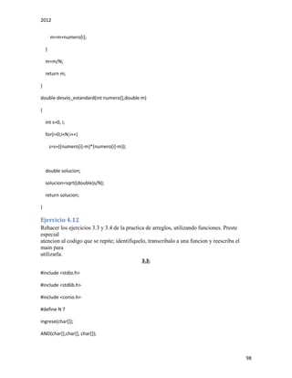2012
98
m=m+numero[i];
}
m=m/N;
return m;
}
double desvio_estandard(int numero[],double m)
{
int s=0, i;
for(i=0;i<N;i++)
s=s+((numero[i]-m)*(numero[i]-m));
double solucion;
solucion=sqrt((double)s/N);
return solucion;
}
Ejercicio 4.12
Rehacer los ejercicios 3.3 y 3.4 de la practica de arreglos, utilizando funciones. Preste
especial
atencion al codigo que se repite; identifiquelo, transcribalo a una funcion y reescriba el
main para
utilizarla.
3.3:
#include <stdio.h>
#include <stdlib.h>
#include <conio.h>
#define N 7
ingrese(char[]);
AND(char[],char[], char[]);
 