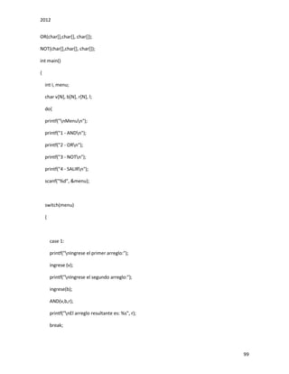 2012
99
OR(char[],char[], char[]);
NOT(char[],char[], char[]);
int main()
{
int i, menu;
char v[N], b[N], r[N], l;
do{
printf("nMenun");
printf("1 - ANDn");
printf("2 - ORn");
printf("3 - NOTn");
printf("4 - SALIRn");
scanf("%d", &menu);
switch(menu)
{
case 1:
printf("nIngrese el primer arreglo:");
ingrese (v);
printf("nIngrese el segundo arreglo:");
ingrese(b);
AND(v,b,r);
printf("nEl arreglo resultante es: %s", r);
break;
 