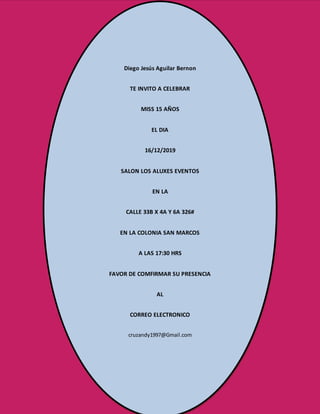 Diego Jesús Aguilar Bernon
TE INVITO A CELEBRAR
MISS 15 AÑOS
EL DIA
16/12/2019
SALON LOS ALUXES EVENTOS
EN LA
CALLE 33B X 4A Y 6A 326#
EN LA COLONIA SAN MARCOS
A LAS 17:30 HRS
FAVOR DE COMFIRMAR SU PRESENCIA
AL
CORREO ELECTRONICO
cruzandy1997@Gmail.com
 