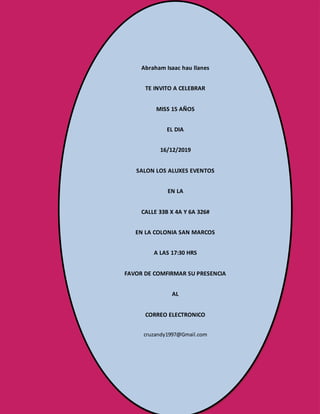 2° “S” TURNO VESPERTINO
Brandon Eduardo Vázquez Chan
TE INVITO A CELEBRAR
MISS 15 AÑOS
EL DIA
16/12/2019
SALON LOS ALUXES EVENTOS
EN LA
CALLE 33B X 4A Y 6A 326#
EN LA COLONIA SAN MARCOS
A LAS 17:30 HRS
FAVOR DE COMFIRMAR SU PRESENCIA
AL
CORREO ELECTRONICO
cruzandy1997@Gmail.com
Abraham Isaac hau llanes
TE INVITO A CELEBRAR
MISS 15 AÑOS
EL DIA
16/12/2019
SALON LOS ALUXES EVENTOS
EN LA
CALLE 33B X 4A Y 6A 326#
EN LA COLONIA SAN MARCOS
A LAS 17:30 HRS
FAVOR DE COMFIRMAR SU PRESENCIA
AL
CORREO ELECTRONICO
cruzandy1997@Gmail.com
 