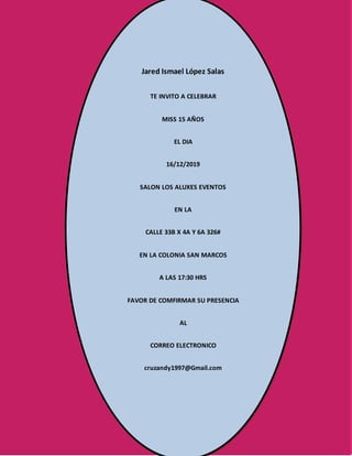 Jared Ismael López Salas
TE INVITO A CELEBRAR
MISS 15 AÑOS
EL DIA
16/12/2019
SALON LOS ALUXES EVENTOS
EN LA
CALLE 33B X 4A Y 6A 326#
EN LA COLONIA SAN MARCOS
A LAS 17:30 HRS
FAVOR DE COMFIRMAR SU PRESENCIA
AL
CORREO ELECTRONICO
cruzandy1997@Gmail.com
 