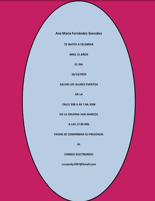 Ana María Fernández González
TE INVITO A CELEBRAR
MISS 15 AÑOS
EL DIA
16/12/2019
SALON LOS ALUXES EVENTOS
EN LA
CALLE 33B X 4A Y 6A 326#
EN LA COLONIA SAN MARCOS
A LAS 17:30 HRS
FAVOR DE COMFIRMAR SU PRESENCIA
AL
CORREO ELECTRONICO
cruzandy1997@Gmail.com
 