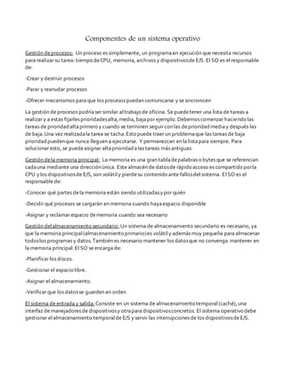 Componentes de un sistema operativo 
Gestión de procesos: Un proceso es simplemente, un programa en ejecución que necesita recursos 
para realizar su tarea: tiempo de CPU, memoria, archivos y dispositivos de E/S. El SO es el responsable 
de: 
-Crear y destruir procesos 
-Parar y reanudar procesos 
-Ofrecer mecanismos para que los procesos puedan comunicarse y se sincronicen 
La gestión de procesos podría ser similar al trabajo de oficina. Se puede tener una lista de tareas a 
realizar y a estas fijarles prioridades alta, media, baja por ejemplo. Debemos comenzar haciendo las 
tareas de prioridad alta primero y cuando se terminen seguir con las de prioridad media y después las 
de baja. Una vez realizada la tarea se tacha. Esto puede traer un problema que las tareas de baja 
prioridad pueden que nunca lleguen a ejecutarse. Y permanezcan en la lista para siempre. Para 
solucionar esto, se puede asignar alta prioridad a las tareas más antiguas. 
Gestión de la memoria principal: La memoria es una gran tabla de palabras o bytes que se referencian 
cada una mediante una dirección única. Este almacén de datos de rápido acceso es compartido por la 
CPU y los dispositivos de E/S, son volátil y pierde su contenido ante fallos del sistema. El SO es el 
responsable de: 
-Conocer qué partes de la memoria están siendo utilizadas y por quién 
-Decidir qué procesos se cargarán en memoria cuando haya espacio disponible 
-Asignar y reclamar espacio de memoria cuando sea necesario 
Gestión del almacenamiento secundario: Un sistema de almacenamiento secundario es necesario, ya 
que la memoria principal (almacenamiento primario) es volátil y además muy pequeña para almacenar 
todos los programas y datos. También es necesario mantener los datos que no convenga mantener en 
la memoria principal. El SO se encarga de: 
-Planificar los discos. 
-Gestionar el espacio libre. 
-Asignar el almacenamiento. 
-Verificar que los datos se guarden en orden 
El sistema de entrada y salida: Consiste en un sistema de almacenamiento temporal (caché), una 
interfaz de manejadores de dispositivos y otra para dispositivos concretos. El sistema operativo debe 
gestionar el almacenamiento temporal de E/S y servir las interrupciones de los dispositivos de E/S. 
 