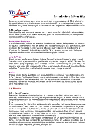 Introdução a Informática
baseadas em caracteres, como eram a maioria dos programas para o DOS, é totalmente
incompatível com produtos baseados em ambientes gráficos, notadamente o ambiente
Windows. Programas de ilustração ou de desenho para engenharia exigem o vídeo SVGA.

5.3.2. As Impressoras
São dispositivos de saída que passam para o papel o resultado do trabalho desenvolvido
no microcomputador, como textos, relatórios, gráficos. Para diferentes tipos de impressão
existem diferentes impressoras.

Impressoras Matriciais
São ainda bastante comuns no mercado, utilizando um sistema de impressão por impacto
de agulhas (normalmente, 9 ou 24) contra uma fita sobre um papel. São bem rápidas, com
qualidade de impressão regular. O preço é baixo e sua velocidade é medida em CPS
(Caracter Por Segundo), indo até cerca de 800 CPS, coloridas ou não. Muito úteis para
impressão de formulários em mais de uma via com papel carbono.

Jato de Tinta
Funciona com borrifamento de jatos de tinta, formando minúsculos pontos sobre o papel.
São silenciosas e possuem ótima qualidade de impressão, chegando a 1200 DPI (Dot Per
Inch, pontos por polegada) ou mais, tornando-se uma boa alternativa para quem não pode
comprar uma laser. São relativamente lentas, se comparadas à LaserJet, e geralmente são
coloridas. Possuem boa qualidade de impressão, e seu preço é acessível.

Laser
Produz cópias de alta qualidade com absoluto silêncio, sendo sua velocidade medida em
PPM (Páginas Por Minuto). Existem no mercado impressoras de 4 até 16 PPM. São muito
difundidas apesar do custo elevado, tanto em equipamento como em seu material de
consumo. Podem ser coloridas, mas nesse caso o preço torna-se proibitivo para aplica-
ções não profissionais.

5.4. Memória

5.4.1. Como Funciona
Da mesma forma que o cérebro humano, o computador também possui uma memória
onde são armazenadas as informações enquanto ele está ligado. A menor unidade utilizá-
vel para representação de informações em um computador é o Bit, que assume os valores
0 ou 1.
Essa representação, dita binária, está relacionada com o fato da informação ser armazena-
da fisicamente no computador na forma de uma polaridade elétrica (positivo ou negativo)
ou magnética (norte ou sul nos imãs). Como um único bit é insuficiente para representar
informações mais complexas, eles são agrupados e combinados. Num primeiro agrupa-
mento, eles são reunidos em conjuntos de oito, recebendo a denominação de Byte (8 bits).
Um byte pode representar 256 caracteres diferentes (2 ).
                                                      8


Quando nos referimos às informações armazenadas em um computador utilizamos, por-
tanto, o termo byte, que corresponde a um caractere. Tendo em vista que a unidade byte é
consideravelmente pequena quando indicamos valores mais extensos, utilizamos múltiplos
do byte: kilobyte, megabyte, gigabyte, terabyte, etc.
 